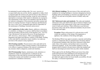 A - 60 (Property Maintenance)
Edition 2011, Version 1
January 1, 2011
be maintained in good working order. No owner, operator or
occupant shall cause any service, facility, equipment or utility which
is required under this section to be removed from or shut off from or
discontinued for any occupied dwelling, except for such temporary
interruption as necessary while repairs or alterations are in progress.
The requirements of this code are not intended to provide the basis
for removal or abrogation of fire protection and safety systems and
devices in existing structures. Except as otherwise specified herein,
the owner or the owner's designated agent shall be responsible for
the maintenance of buildings, structures and premises.
102.3 Application of other codes. Repairs, additions or alterations
to a structure, or changes of occupancy, shall be done in accordance
with the procedures and provisions of the Building Code, Fuel Gas
Code, Mechanical Code and the Electricity Wiring Regulations
2007, Revision 1, dated January, 2009, as promulgated by the
Regulation and Supervision Bureau, Emirate of Abu Dhabi. Nothing
in this code shall be construed to cancel, modify or set aside any
provision of the adopted zoning regulations.
102.4 Existing remedies. The provisions in this code shall not be
construed to abolish or impair existing remedies of the jurisdiction
or its officers or agencies relating to the removal or demolition of
any structure which is dangerous, unsafe and insanitary.
102.5 Workmanship. Repairs, maintenance work, alterations or
installations which are caused directly or indirectly by the
enforcement of this code shall be executed and installed in a
workmanlike manner and installed in accordance with the
manufacturer's installation instructions.
102.6 Historic buildings. The provisions of this code shall not be
mandatory for existing buildings or structures designated as historic
buildings when such buildings or structures are judged by the code
official to be safe and in the public interest of health, safety and
welfare.
102.7 Referenced codes and standards. The codes and standards
referenced in this code shall be those that are listed in Chapter 8 and
considered part of the requirements of this code to the prescribed
extent of each such reference. Where differences occur between
provisions of this code and the referenced standards, the provisions
of this code shall apply.
Exception: Where enforcement of a code provision would
violate the conditions of the listing of the equipment or
appliance, the conditions of the listing shall apply.
The Building Official may approve products, materials and building
systems or components that are manufactured to the latest editions
of international standards other than those referenced within these
codes when, in his opinion, such products meet or exceed the
referenced standards. In the event another standard is used, the
designer shall be limited to the provisions within that standard and
shall not intermingle provisions from any other similar standard.
Where approved by the Building Official, provisions from other
model International Codes published by the International Code
Council may be used to comply with the intent of this code,
provided such approval does not lessen health, accessibility, life and
fire safety, or structural requirements.
 