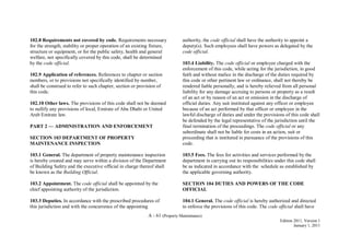 A - 61 (Property Maintenance)
Edition 2011, Version 1
January 1, 2011
102.8 Requirements not covered by code. Requirements necessary
for the strength, stability or proper operation of an existing fixture,
structure or equipment, or for the public safety, health and general
welfare, not specifically covered by this code, shall be determined
by the code official.
102.9 Application of references. References to chapter or section
numbers, or to provisions not specifically identified by number,
shall be construed to refer to such chapter, section or provision of
this code.
102.10 Other laws. The provisions of this code shall not be deemed
to nullify any provisions of local, Emirate of Abu Dhabi or United
Arab Emirate law.
PART 2 — ADMINISTRATION AND ENFORCEMENT
SECTION 103 DEPARTMENT OF PROPERTY
MAINTENANCE INSPECTION
103.1 General. The department of property maintenance inspection
is hereby created and may serve within a division of the Department
of Building Safety and the executive official in charge thereof shall
be known as the Building Official.
103.2 Appointment. The code official shall be appointed by the
chief appointing authority of the jurisdiction.
103.3 Deputies. In accordance with the prescribed procedures of
this jurisdiction and with the concurrence of the appointing
authority, the code official shall have the authority to appoint a
deputy(s). Such employees shall have powers as delegated by the
code official.
103.4 Liability. The code official or employee charged with the
enforcement of this code, while acting for the jurisdiction, in good
faith and without malice in the discharge of the duties required by
this code or other pertinent law or ordinance, shall not thereby be
rendered liable personally, and is hereby relieved from all personal
liability for any damage accruing to persons or property as a result
of an act or by reason of an act or omission in the discharge of
official duties. Any suit instituted against any officer or employee
because of an act performed by that officer or employee in the
lawful discharge of duties and under the provisions of this code shall
be defended by the legal representative of the jurisdiction until the
final termination of the proceedings. The code official or any
subordinate shall not be liable for costs in an action, suit or
proceeding that is instituted in pursuance of the provisions of this
code.
103.5 Fees. The fees for activities and services performed by the
department in carrying out its responsibilities under this code shall
be as indicated in accordance with the schedule as established by
the applicable governing authority.
SECTION 104 DUTIES AND POWERS OF THE CODE
OFFICIAL
104.1 General. The code official is hereby authorized and directed
to enforce the provisions of this code. The code official shall have
 