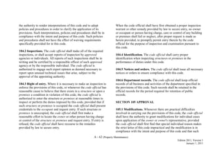 A - 62 (Property Maintenance)
Edition 2011, Version 1
January 1, 2011
the authority to render interpretations of this code and to adopt
policies and procedures in order to clarify the application of its
provisions. Such interpretations, policies and procedures shall be in
compliance with the intent and purpose of this code. Such policies
and procedures shall not have the effect of waiving requirements
specifically provided for in this code.
104.2 Inspections. The code official shall make all of the required
inspections, or shall accept reports of inspection by approved
agencies or individuals. All reports of such inspections shall be in
writing and be certified by a responsible officer of such approved
agency or by the responsible individual. The code official is
authorized to engage such expert opinion as deemed necessary to
report upon unusual technical issues that arise, subject to the
approval of the appointing authority.
104.3 Right of entry. Where it is necessary to make an inspection to
enforce the provisions of this code, or whenever the code official has
reasonable cause to believe that there exists in a structure or upon a
premises a condition in violation of this code, the code official is
authorized to enter the structure or premises at reasonable times to
inspect or perform the duties imposed by this code, provided that if
such structure or premises is occupied the code official shall present
credentials to the occupant and request entry. If such structure or
premises is unoccupied, the code official shall first make a
reasonable effort to locate the owner or other person having charge
or control of the structure or premises and request entry. If entry is
refused, the code official shall have recourse to the remedies
provided by law to secure entry.
When the code official shall have first obtained a proper inspection
warrant or other remedy provided by law to secure entry, no owner
or occupant or person having charge, care or control of any building
or premises shall fail or neglect, after proper request is made as
herein provided, to promptly permit entry therein by the code
official for the purpose of inspection and examination pursuant to
this code.
104.4 Identification. The code official shall carry proper
identification when inspecting structures or premises in the
performance of duties under this code.
104.5 Notices and orders. The code official shall issue all necessary
notices or orders to ensure compliance with this code.
104.6 Department records. The code official shall keep official
records of all business and activities of the department specified in
the provisions of this code. Such records shall be retained in the
official records for the period required for retention of public
records.
SECTION 105 APPROVAL
105.1 Modifications. Whenever there are practical difficulties
involved in carrying out the provisions of this code, the code official
shall have the authority to grant modifications for individual cases
upon application of the owner or owner's representative, provided
the code official shall first find that special individual reason makes
the strict letter of this code impractical and the modification is in
compliance with the intent and purpose of this code and that such
 