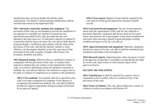 A - 63 (Property Maintenance)
Edition 2011, Version 1
January 1, 2011
modification does not lessen health, life and fire safety
requirements. The details of action granting modifications shall be
recorded and entered in the department files.
105.2 Alternative materials, methods and equipment. The
provisions of this code are not intended to prevent the installation of
any material or to prohibit any method of construction not
specifically prescribed by this code, provided that any such
alternative has been approved. An alternative material or method of
construction shall be approved where the code official finds that the
proposed design is satisfactory and complies with the intent of the
provisions of this code, and that the material, method or work
offered is, for the purpose intended, at least the equivalent of that
prescribed in this code in quality, strength, effectiveness, fire
resistance, durability and safety.
105.3 Required testing. Whenever there is insufficient evidence of
compliance with the provisions of this code, or evidence that a
material or method does not conform to the requirements of this
code, or in order to substantiate claims for alternative materials or
methods, the code official shall have the authority to require tests to
be made as evidence of compliance at no expense to the jurisdiction.
105.3.1 Test methods. Test methods shall be as specified in this
code or by other recognized test standards. In the absence of
recognized and accepted test methods, the code official shall be
permitted to approve appropriate testing procedures performed
by an approved agency.
105.3.2 Test reports. Reports of tests shall be retained by the
code official for the period required for retention of public
records.
105.4 Used material and equipment. The use of used materials
which meet the requirements of this code for new materials is
permitted. Materials, equipment and devices shall not be reused
unless such elements are in good repair or have been reconditioned
and tested when necessary, placed in good and proper working
condition and approved by the code official.
105.5 Approved materials and equipment. Materials, equipment
and devices approved by the code official shall be constructed and
installed in accordance with such approval.
105.6 Research reports. Supporting data, where necessary to assist
in the approval of materials or assemblies not specifically provided
for in this code, shall consist of valid research reports from
approved sources.
SECTION 106 VIOLATIONS
106.1 Unlawful acts. It shall be unlawful for a person, firm or
corporation to be in conflict with or in violation of any of the
provisions of this code.
106.2 Notice of violation. The code official shall serve a notice of
violation or order in accordance with Section 107.
 