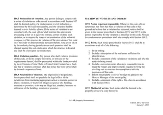 A - 64 (Property Maintenance)
Edition 2011, Version 1
January 1, 2011
106.3 Prosecution of violation. Any person failing to comply with
a notice of violation or order served in accordance with Section 107
shall be deemed guilty of a misdemeanor or civil infraction as
determined by the local municipality, and the violation shall be
deemed a strict liability offense. If the notice of violation is not
complied with, the code official shall institute the appropriate
proceeding at law or in equity to restrain, correct or abate such
violation, or to require the removal or termination of the unlawful
occupancy of the structure in violation of the provisions of this code
or of the order or direction made pursuant thereto. Any action taken
by the authority having jurisdiction on such premises shall be
charged against the real estate upon which the structure is located
and shall be a lien upon such real estate.
106.4 Violation penalties. Any person who shall violate a provision
of this code, or fail to comply therewith, or with any of the
requirements thereof, shall be prosecuted within the limits provided
by local, Emirate of Abu Dhabi or United Arab Emirate laws. Each
day that a violation continues after due notice has been served shall
be deemed a separate offense.
106.5 Abatement of violation. The imposition of the penalties
herein prescribed shall not preclude the legal officer of the
jurisdiction from instituting appropriate action to restrain, correct or
abate a violation, or to prevent illegal occupancy of a building,
structure or premises, or to stop an illegal act, conduct, business or
utilization of the building, structure or premises.
SECTION 107 NOTICES AND ORDERS
107.1 Notice to person responsible. Whenever the code official
determines that there has been a violation of this code or has
grounds to believe that a violation has occurred, notice shall be
given in the manner prescribed in Sections 107.2 and 107.3 to the
person responsible for the violation as specified in this code. Notices
for condemnation procedures shall also comply with Section 108.3.
107.2 Form. Such notice prescribed in Section 107.1 shall be in
accordance with all of the following:
1. Be in writing.
2. Include a description of the real estate sufficient for
identification.
3. Include a statement of the violation or violations and why the
notice is being issued.
4. Include a correction order allowing a reasonable time to
make the repairs and improvements required to bring the
dwelling unit or structure into compliance with the
provisions of this code.
5. Inform the property owner of the right to appeal to the
General Manager of the municipality.
6. Include a statement of the right to file a lien in accordance
with Section 106.3.
107.3 Method of service. Such notice shall be deemed to be
properly served if a copy thereof is:
 