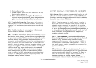 A - 65 (Property Maintenance)
Edition 2011, Version 1
January 1, 2011
1. Delivered personally;
2. Sent by certified or first-class mail addressed to the last
known mailing address; or
3. If the notice is returned showing that the letter was not
delivered, a copy thereof shall be posted in a conspicuous
place in or about the structure affected by such notice.
107.4 Unauthorized tampering. Signs, tags or seals posted or
affixed by the code official shall not be mutilated, destroyed or
tampered with, or removed without authorization from the code
official.
107.5 Penalties. Penalties for noncompliance with orders and
notices shall be as set forth in Section 106.4.
107.6 Transfer of ownership. It shall be unlawful for the owner of
any dwelling unit or structure who has received a compliance order
or upon whom a notice of violation has been served to sell, transfer,
mortgage, lease or otherwise dispose of such dwelling unit or
structure to another until the provisions of the compliance order or
notice of violation have been complied with, or until such owner
shall first furnish the grantee, transferee, mortgagee or lessee a true
copy of any compliance order or notice of violation issued by the
code official and shall furnish to the code official a signed and
notarized statement from the grantee, transferee, mortgagee or
lessee, acknowledging the receipt of such compliance order or
notice of violation and fully accepting the responsibility without
condition for making the corrections or repairs required by such
compliance order or notice of violation.
SECTION 108 UNSAFE STRUCTURES AND EQUIPMENT
108.1 General. When a structure or equipment is found by the code
official to be unsafe, or when a structure is found unfit for human
occupancy, or is found unlawful, such structure shall be condemned
pursuant to the provisions of this code.
108.1.1 Unsafe structures. An unsafe structure is one that is
found to be dangerous to the life, health, property or safety of
the public or the occupants of the structure by not providing
minimum safeguards to protect or warn occupants in the event
of fire, or because such structure contains unsafe equipment or is
so damaged, decayed, dilapidated, structurally unsafe or of such
faulty construction or unstable foundation, that partial or
complete collapse is possible.
108.1.2 Unsafe equipment. Unsafe equipment includes any
boiler, heating equipment, elevator, moving stairway, electrical
wiring or device, flammable liquid containers or other
equipment on the premises or within the structure which is in
such disrepair or condition that such equipment is a hazard to
life, health, property or safety of the public or occupants of the
premises or structure.
108.1.3 Structure unfit for human occupancy. A structure is
unfit for human occupancy whenever the code official finds that
such structure is unsafe, unlawful or, because of the degree to
which the structure is in disrepair or lacks maintenance, is
insanitary, vermin or rat infested, contains filth and
contamination, or lacks ventilation, illumination, sanitary or
 