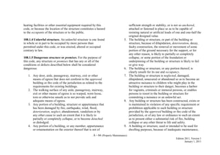 A - 66 (Property Maintenance)
Edition 2011, Version 1
January 1, 2011
heating facilities or other essential equipment required by this
code, or because the location of the structure constitutes a hazard
to the occupants of the structure or to the public.
108.1.4 Unlawful structure. An unlawful structure is one found
in whole or in part to be occupied by more persons than
permitted under this code, or was erected, altered or occupied
contrary to law.
108.1.5 Dangerous structure or premises. For the purpose of
this code, any structure or premises that has any or all of the
conditions or defects described below shall be considered
dangerous:
1. Any door, aisle, passageway, stairway, exit or other
means of egress that does not conform to the approved
building or fire code of the jurisdiction as related to the
requirements for existing buildings.
2. The walking surface of any aisle, passageway, stairway,
exit or other means of egress is so warped, worn loose,
torn or otherwise unsafe as to not provide safe and
adequate means of egress.
3. Any portion of a building, structure or appurtenance that
has been damaged by fire, earthquake, wind, flood,
deterioration, neglect, abandonment, vandalism or by
any other cause to such an extent that it is likely to
partially or completely collapse, or to become detached
or dislodged.
4. Any portion of a building, or any member, appurtenance
or ornamentation on the exterior thereof that is not of
sufficient strength or stability, or is not so anchored,
attached or fastened in place so as to be capable of
resisting natural or artificial loads of one and one-half the
original designed value.
5. The building or structure, or part of the building or
structure, because of dilapidation, deterioration, decay,
faulty construction, the removal or movement of some
portion of the ground necessary for the support, or for
any other reason, is likely to partially or completely
collapse, or some portion of the foundation or
underpinning of the building or structure is likely to fail
or give way.
6. The building or structure, or any portion thereof, is
clearly unsafe for its use and occupancy.
7. The building or structure is neglected, damaged,
dilapidated, unsecured or abandoned so as to become an
attractive nuisance to children who might play in the
building or structure to their danger, becomes a harbor
for vagrants, criminals or immoral persons, or enables
persons to resort to the building or structure for
committing a nuisance or an unlawful act.
8. Any building or structure has been constructed, exists or
is maintained in violation of any specific requirement or
prohibition applicable to such building or structure
provided by the approved building or fire code of the
jurisdiction, or of any law or ordinance to such an extent
as to present either a substantial risk of fire, building
collapse or any other threat to life and safety.
9. A building or structure, used or intended to be used for
dwelling purposes, because of inadequate maintenance,
 