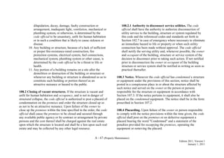 A - 67 (Property Maintenance)
Edition 2011, Version 1
January 1, 2011
dilapidation, decay, damage, faulty construction or
arrangement, inadequate light, ventilation, mechanical or
plumbing system, or otherwise, is determined by the
code official to be unsanitary, unfit for human habitation
or in such a condition that is likely to cause sickness or
disease.
10. Any building or structure, because of a lack of sufficient
or proper fire-resistance-rated construction, fire
protection systems, electrical system, fuel connections,
mechanical system, plumbing system or other cause, is
determined by the code official to be a threat to life or
health.
11. Any portion of a building remains on a site after the
demolition or destruction of the building or structure or
whenever any building or structure is abandoned so as to
constitute such building or portion thereof as an
attractive nuisance or hazard to the public.
108.2 Closing of vacant structures. If the structure is vacant and
unfit for human habitation and occupancy, and is not in danger of
structural collapse, the code official is authorized to post a placard of
condemnation on the premises and order the structure closed up so
as not to be an attractive nuisance. Upon failure of the owner to
close up the premises within the time specified in the order, the code
official shall cause the premises to be closed and secured through
any available public agency or by contract or arrangement by private
persons and the cost thereof shall be charged against the real estate
upon which the structure is located and shall be a lien upon such real
estate and may be collected by any other legal resource.
108.2.1 Authority to disconnect service utilities. The code
official shall have the authority to authorize disconnection of
utility service to the building, structure or system regulated by
this code and the referenced codes and standards set forth in
Section 102.7 in case of emergency where necessary to eliminate
an immediate hazard to life or property or when such utility
connection has been made without approval. The code official
shall notify the serving utility and, whenever possible, the owner
and occupant of the building, structure or service system of the
decision to disconnect prior to taking such action. If not notified
prior to disconnection the owner or occupant of the building
structure or service system shall be notified in writing as soon as
practical thereafter.
108.3 Notice. Whenever the code official has condemned a structure
or equipment under the provisions of this section, notice shall be
posted in a conspicuous place in or about the structure affected by
such notice and served on the owner or the person or persons
responsible for the structure or equipment in accordance with
Section 107.3. If the notice pertains to equipment, it shall also be
placed on the condemned equipment. The notice shall be in the form
prescribed in Section 107.2.
108.4 Placarding. Upon failure of the owner or person responsible
to comply with the notice provisions within the time given, the code
official shall post on the premises or on defective equipment a
placard bearing the word "Condemned" and a statement of the
penalties provided for occupying the premises, operating the
equipment or removing the placard.
 