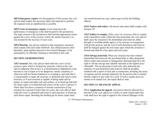 A - 69 (Property Maintenance)
Edition 2011, Version 1
January 1, 2011
109.4 Emergency repairs. For the purposes of this section, the code
official shall employ the necessary labor and materials to perform
the required work as expeditiously as possible.
109.5 Costs of emergency repairs. Costs incurred in the
performance of emergency work shall be paid by the jurisdiction.
The legal counsel of the jurisdiction shall institute appropriate action
against the owner of the premises where the unsafe structure is or
was located for the recovery of such costs.
109.6 Hearing. Any person ordered to take emergency measures
shall comply with such order forthwith. Any affected person shall
thereafter, upon petition directed to the General Manager of the
municipality, be afforded a hearing as described in this code.
SECTION 110 DEMOLITION
110.1 General. The code official shall order the owner of any
premises upon which is located any structure, which in the code
official judgment after review is so deteriorated or dilapidated or has
become so out of repair as to be dangerous, unsafe, insanitary or
otherwise unfit for human habitation or occupancy, and such that it
is unreasonable to repair the structure, to demolish and remove such
structure; or if such structure is capable of being made safe by
repairs, to repair and make safe and sanitary, or to board up and hold
for future repair or to demolish and remove at the owner's option; or
where there has been a cessation of normal construction of any
structure for a period of more than two years, the code official shall
order the owner to demolish and remove such structure, or board up
until future repair. Boarding the building up for future repair shall
not extend beyond one year, unless approved by the building
official.
110.2 Notices and orders. All notices and orders shall comply with
Section 107.
110.3 Failure to comply. If the owner of a premises fails to comply
with a demolition order within the time prescribed, the code official
shall cause the structure to be demolished and removed, either
through an available public agency or by contract or arrangement
with private persons, and the cost of such demolition and removal
shall be charged against the real estate upon which the structure is
located and shall be a lien upon such real estate.
110.4 Salvage materials. When any structure has been ordered
demolished and removed, the governing body or other designated
officer under said contract or arrangement aforesaid shall have the
right to sell the salvage and valuable materials at the highest price
obtainable. The net proceeds of such sale, after deducting the
expenses of such demolition and removal, shall be promptly
remitted with a report of such sale or transaction, including the items
of expense and the amounts deducted, for the person who is entitled
thereto, subject to any order of a court. If such a surplus does not
remain to be turned over, the report shall so state.
SECTION 111 MEANS OF APPEAL
111.1 Application for appeal. Any person directly affected by a
decision of the code official or a notice or order issued under this
code shall have the right to appeal to the General Manager of the
 