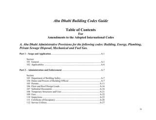 ix
Abu Dhabi Building Codes Guide
Table of Contents
For
Amendments to the Adopted International Codes
A. Abu Dhabi Administrative Provisions for the following codes: Building, Energy, Plumbing,
Private Sewage Disposal, Mechanical and Fuel Gas.
Part 1 – Scope and Application.................................................................................A-1
Section
101 General ....................................................................................................A-1
102 Applicability ............................................................................................A-6
Part 2 – Administration and Enforcement ...............................................................A-7
Section
103 Department of Building Safety.................................................................A-7
104 Duties and Powers of Building Official ....................................................A-7
105 Permits...................................................................................................A-11
106 Floor and Roof Design Loads.................................................................A-16
107 Submittal Documents .............................................................................A-16
108 Temporary Structures and Uses..............................................................A-21
109 Fees .......................................................................................................A-22
110 Inspections.............................................................................................A-22
111 Certificate of Occupancy........................................................................A-26
112 Service Utilities......................................................................................A-27
 