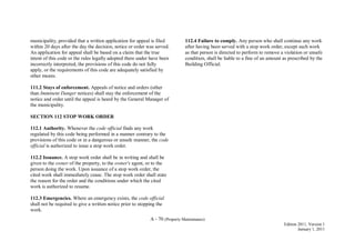 A - 70 (Property Maintenance)
Edition 2011, Version 1
January 1, 2011
municipality, provided that a written application for appeal is filed
within 20 days after the day the decision, notice or order was served.
An application for appeal shall be based on a claim that the true
intent of this code or the rules legally adopted there under have been
incorrectly interpreted, the provisions of this code do not fully
apply, or the requirements of this code are adequately satisfied by
other means.
111.2 Stays of enforcement. Appeals of notice and orders (other
than Imminent Danger notices) shall stay the enforcement of the
notice and order until the appeal is heard by the General Manager of
the municipality.
SECTION 112 STOP WORK ORDER
112.1 Authority. Whenever the code official finds any work
regulated by this code being performed in a manner contrary to the
provisions of this code or in a dangerous or unsafe manner, the code
official is authorized to issue a stop work order.
112.2 Issuance. A stop work order shall be in writing and shall be
given to the owner of the property, to the owner's agent, or to the
person doing the work. Upon issuance of a stop work order, the
cited work shall immediately cease. The stop work order shall state
the reason for the order and the conditions under which the cited
work is authorized to resume.
112.3 Emergencies. Where an emergency exists, the code official
shall not be required to give a written notice prior to stopping the
work.
112.4 Failure to comply. Any person who shall continue any work
after having been served with a stop work order, except such work
as that person is directed to perform to remove a violation or unsafe
condition, shall be liable to a fine of an amount as prescribed by the
Building Official.
 