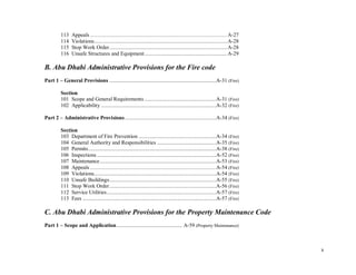 x
113 Appeals ................................................................................................................... A-27
114 Violations...............................................................................................A-28
115 Stop Work Order....................................................................................A-28
116 Unsafe Structures and Equipment...........................................................A-29
B. Abu Dhabi Administrative Provisions for the Fire code
Part 1 – General Provisions ............................................................................A-31 (Fire)
Section
101 Scope and General Requirements ...................................................A-31 (Fire)
102 Applicability ..................................................................................A-32 (Fire)
Part 2 – Administrative Provisions.................................................................A-34 (Fire)
Section
103 Department of Fire Prevention .......................................................A-34 (Fire)
104 General Authority and Responsibilities ..........................................A-35 (Fire)
105 Permits...........................................................................................A-38 (Fire)
106 Inspections.....................................................................................A-52 (Fire)
107 Maintenance...................................................................................A-53 (Fire)
108 Appeals ..........................................................................................................A-54 (Fire)
109 Violations.......................................................................................A-54 (Fire)
110 Unsafe Buildings............................................................................A-55 (Fire)
111 Stop Work Order............................................................................A-56 (Fire)
112 Service Utilities..............................................................................A-57 (Fire)
113 Fees ...............................................................................................A-57 (Fire)
C. Abu Dhabi Administrative Provisions for the Property Maintenance Code
Part 1 – Scope and Application............................................... A-59 (Property Maintenance)
 