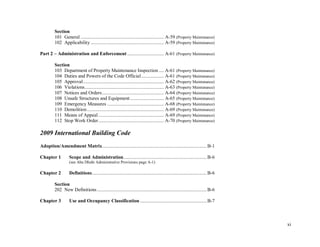xi
Section
101 General .................................................................. A-59 (Property Maintenance)
102 Applicability .......................................................... A-59 (Property Maintenance)
Part 2 – Administration and Enforcement ............................. A-61 (Property Maintenance)
Section
103 Department of Property Maintenance Inspection .... A-61 (Property Maintenance)
104 Duties and Powers of the Code Official.................. A-61 (Property Maintenance)
105 Approval................................................................ A-62 (Property Maintenance)
106 Violations............................................................... A-63 (Property Maintenance)
107 Notices and Orders................................................. A-64 (Property Maintenance)
108 Unsafe Structures and Equipment........................... A-65 (Property Maintenance)
109 Emergency Measures ............................................. A-68 (Property Maintenance)
110 Demolition............................................................. A-69 (Property Maintenance)
111 Means of Appeal.................................................... A-69 (Property Maintenance)
112 Stop Work Order.................................................... A-70 (Property Maintenance)
2009 International Building Code
Adoption/Amendment Matrix...................................................................................B-1
Chapter 1 Scope and Administration..................................................................B-6
(see Abu Dhabi Administrative Provisions page A-1)
Chapter 2 Definitions...........................................................................................B-6
Section
202 New Definitions.......................................................................................B-6
Chapter 3 Use and Occupancy Classification .....................................................B-7
 