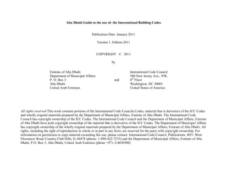Abu Dhabi Guide to the use of: the International Building Codes
Publication Date: January 2011
Version 1, Edition 2011
COPYRIGHT © 2011
by
All rights reserved This work contains portions of the International Code Councils Codes, material that is derivative of the ICC Codes
and wholly original materials prepared by the Department of Municipal Affairs, Emirate of Abu Dhabi. The International Code
Council has copyright ownership of the ICC Codes. The International Code Council and the Department of Municipal Affairs, Emirate
of Abu Dhabi have joint copyright ownership of the material that is derivative of the ICC Codes. The Department of Municipal Affairs
has copyright ownership of the wholly original materials prepared by the Department of Municipal Affairs, Emirate of Abu Dhabi. All
rights, including the right of reproduction in whole or in part in any form, are reserved for the party with copyright ownership. For
information on permission to copy material exceeding fair use, please contact: International Code Council, Publications, 4051 West
Flossmoor Road, Country Club Hills, Il, 60478 (phone- 1-888-422-7233) and the Department of Municipal Affairs, Emirate of Abu
Dhabi, P.O. Box 3, Abu Dhabi, United Arab Emirates (phone +971-2-4030300)
Emirate of Abu Dhabi
Department of Municipal Affairs
P. O. Box 3
Abu Dhabi
United Arab Emirates
and
International Code Council
500 New Jersey Ave., NW,
6th
Floor
Washington, DC 20001
United States of America
 