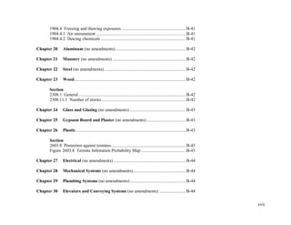 xvii
1904.4 Freezing and thawing exposures ........................................................ B-41
1904.4.1 Air entrainment ..............................................................................B-41
1904.4.2 Deicing chemicals ..........................................................................B-41
Chapter 20 Aluminum (no amendments) ............................................................. B-42
Chapter 21 Masonry (no amendments) ................................................................ B-42
Chapter 22 Steel (no amendments).......................................................................B-42
Chapter 23 Wood.................................................................................................B-42
Section
2308.1 General.............................................................................................. B-42
2308.11.1 Number of stories .........................................................................B-42
Chapter 24 Glass and Glazing (no amendments)................................................. B-43
Chapter 25 Gypsum Board and Plaster (no amendments) ..................................B-43
Chapter 26 Plastic................................................................................................ B-43
Section
2603.8 Protection against termites.................................................................B-43
Figure 2603.8 Termite Infestation Probability Map .......................................B-43
Chapter 27 Electrical (no amendments) ............................................................... B-44
Chapter 28 Mechanical Systems (no amendments)..............................................B-44
Chapter 29 Plumbing Systems (no amendments)................................................. B-44
Chapter 30 Elevators and Conveying Systems (no amendments) ....................... B-44
 