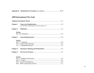 xx
Appendix K Administrative Provisions (not adopted) ..........................................B-54
2009 International Fire Code
Adoption/Amendment Matrix................................................................................... F-1
Chapter 1 Scope and Administration.................................................................. F-3
(see Abu Dhabi Administrative Provisions page A-31)
Chapter 2 Definitions........................................................................................... F-3
Section
202 New Definitions....................................................................................... F-3
Chapter 3 General Requirements ....................................................................... F-4
Section
304.1.2 Vegetation.......................................................................................... F-4
307.1 General (Open Burning) ........................................................................ F-4
311.1.1 Abandoned premises .......................................................................... F-5
Chapter 4 Emergency Planning and Preparedness ........................................... F-5
Chapter 5 Fire Service Features.......................................................................... F-5
Section
503.1.1 Buildings and facilities ....................................................................... F-5
503.2.3 Surface............................................................................................... F-6
505.1 Location identification........................................................................... F-6
506.1 Where required (Key Boxes) ................................................................. F-7
 