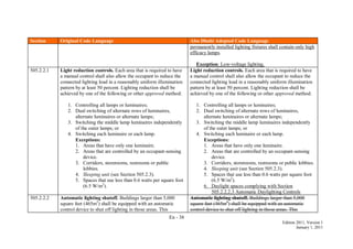 En - 38
Edition 2011, Version 1
January 1, 2011
Section Original Code Language Abu Dhabi Adopted Code Language
permanently installed lighting fixtures shall contain only high
efficacy lamps.
Exception: Low-voltage lighting.
505.2.2.1 Light reduction controls. Each area that is required to have
a manual control shall also allow the occupant to reduce the
connected lighting load in a reasonably uniform illumination
pattern by at least 50 percent. Lighting reduction shall be
achieved by one of the following or other approved method:
1. Controlling all lamps or luminaires;
2. Dual switching of alternate rows of luminaires,
alternate luminaires or alternate lamps;
3. Switching the middle lamp luminaires independently
of the outer lamps; or
4. Switching each luminaire or each lamp.
Exceptions:
1. Areas that have only one luminaire.
2. Areas that are controlled by an occupant-sensing
device.
3. Corridors, storerooms, restrooms or public
lobbies.
4. Sleeping unit (see Section 505.2.3).
5. Spaces that use less than 0.6 watts per square foot
(6.5 W/m2
).
Light reduction controls. Each area that is required to have
a manual control shall also allow the occupant to reduce the
connected lighting load in a reasonably uniform illumination
pattern by at least 50 percent. Lighting reduction shall be
achieved by one of the following or other approved method:
1. Controlling all lamps or luminaires;
2. Dual switching of alternate rows of luminaires,
alternate luminaires or alternate lamps;
3. Switching the middle lamp luminaires independently
of the outer lamps; or
4. Switching each luminaire or each lamp.
Exceptions:
1. Areas that have only one luminaire.
2. Areas that are controlled by an occupant-sensing
device.
3. Corridors, storerooms, restrooms or public lobbies.
4. Sleeping unit (see Section 505.2.3).
5. Spaces that use less than 0.6 watts per square foot
(6.5 W/m2
).
6. Daylight spaces complying with Section
505.2.2.2.3 Automatic Daylighting Controls
505.2.2.2 Automatic lighting shutoff. Buildings larger than 5,000
square feet (465m2
) shall be equipped with an automatic
control device to shut off lighting in those areas. This
Automatic lighting shutoff. Buildings larger than 5,000
square feet (465m2
) shall be equipped with an automatic
control device to shut off lighting in those areas. This
 