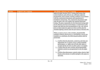 En - 45
Edition 2011, Version 1
January 1, 2011
Section Original Code Language Abu Dhabi Adopted Code Language
approval under Section 104.8. Testing shall ensure that
control hardware and software are calibrated, adjusted,
programmed, and in proper working condition in accordance
with the construction documents and manufacturer’s
installation instructions. The construction documents shall
state the party who will conduct the required functional
testing. The party responsible for the functional testing shall
not be directly involved in the design or construction of the
project and shall provide documentation to the code official
prior to final inspection approval which certifies that the
installed lighting controls meet the provisions of Section 505.
When occupant sensors, time switches, programmable
schedule controls, photosensors or daylighting controls are
installed, at a minimum, the following procedures shall be
performed:
1. Confirm that the placement, sensitivity and time-out
adjustments for occupant sensors yield acceptable
performance, i.e. lights turn off only after space is
vacated and do not turn on unless space is occupied.
2. Confirm that the time switches and programmable
schedule controls are programmed to turn the lights
off.
3. Confirm that photosensor controls reduce electric light
based on the amount of usable daylight in the space as
specified.
 