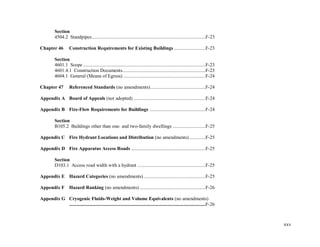 xxv
Section
4504.2 Standpipes..........................................................................................F-23
Chapter 46 Construction Requirements for Existing Buildings .........................F-23
Section
4601.1 Scope .................................................................................................F-23
4601.4.1 Construction Documents..................................................................F-23
4604.1 General (Means of Egress) .................................................................F-24
Chapter 47 Referenced Standards (no amendments)............................................F-24
Appendix A Board of Appeals (not adopted) .........................................................F-24
Appendix B Fire-Flow Requirements for Buildings ............................................F-24
Section
B105.2 Buildings other than one- and two-family dwellings ..........................F-25
Appendix C Fire Hydrant Locations and Distribution (no amendments).............F-25
Appendix D Fire Apparatus Access Roads ...........................................................F-25
Section
D103.1 Access road width with a hydrant ......................................................F-25
Appendix E Hazard Categories (no amendments) .................................................F-25
Appendix F Hazard Ranking (no amendments) ....................................................F-26
Appendix G Cryogenic Fluids-Weight and Volume Equivalents (no amendments)
............................................................................................................F-26
 