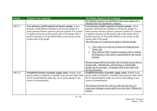 P - 18
Edition 2011, Version 1
January 1, 2011
Section Original Code Language Abu Dhabi Adopted Code Language
fire-fighting purposes are prohibited unless prior approval is
obtained from the distribution company.
606.5.5 Low-pressure cutoff required on booster pumps. A low-
pressure cutoff shall be installed on all booster pumps in a
water pressure booster system to prevent creation of a vacuum
or negative pressure on the suction side of the pump when a
positive pressure of 10 psi (68.94 kPa) or less occurs on the
suction side of the pump.
Low-pressure cutoff required on booster pumps. A low-
pressure cutoff shall be installed on all booster pumps in a
water pressure booster system to prevent creation of a vacuum
or negative pressure on the suction side of the pump when a
positive pressure of 10 psi (68.94 kPa) or less occurs on the
suction side of the pump.
The following two requirements apply to booster pumps:
1. They shall cut in and out at preset low/high pressure
limits, and
2. They shall be VFD, Variable Frequency Drive whereas
the frequency of the motor is determined by the system
demand.
Booster pumps shall be provided with a flooded section from a
storage tank. Alternatively, self-priming or submersible
pumps may be provided. All pumps shall be provided with
dry run protection.
606.5.8 Prohibited location of potable supply tanks. Potable water
gravity tanks or manholes of potable water pressure tanks shall
not be located directly under any soil or waste piping or any
source of contamination.
Prohibited location of potable supply tanks. Potable water
gravity tanks or manholes of potable water pressure tanks shall
not be located directly under any soil or waste piping or any
source of contamination.
The distance between the wall of a tank and any part of a
wastewater drainage system shall be not less than 1500mm (60
inches).
 