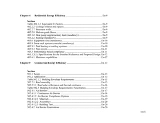 xxvii
Chapter 4 Residential Energy Efficiency .......................................................... En-9
Section
Table 402.1.3 Equivalent U-Factors.............................................................. En-9
402.2.2 Ceilings without attic spaces............................................................. En-9
402.2.7 Basement walls................................................................................. En-9
402.2.8 Slab-on-grade floors......................................................................... En-9
403.1.2 Heat pump supplementary heat (mandatory)..................................... En-9
403.2.2 Sealing (mandatory) ......................................................................... En-9
403.6 Equipment size (mandatory).............................................................. En-10
403.8 Snow melt systems controls (mandatory)........................................... En-10
403.9.1 Pool heating or cooling systems...................................................... En-10
403.9.3 Pool covers..................................................................................... En-11
405.3 Performance-based compliance ......................................................... En-11
405.5.2(1) Specifications for the Standard Reference and Proposed Design. En-12
405.6.1 Minimum capabilities..................................................................... En-12
Chapter 5 Commercial Energy Efficiency ...................................................... En-13
Section
501.1 Scope ................................................................................................ En-13
501.2 Application ....................................................................................... En-13
Table 502.1.2 Building Envelope Requirements.......................................... En-15
502.2.1 Roof assembly................................................................................ En-15
502.2.1.1 Roof solar reflectance and thermal emittance............................... En-16
Table 502.3 Building Envelope Requirements: Fenestration........................ En-17
502.4.1 Air Barriers .................................................................................... En-17
502.4.1.1 Continuous Air Barrier ................................................................ En-18
502.4.1.2 Air Barrier Compliance Options .................................................. En-19
502.4.1.2.1 Materials .................................................................................. En-19
502.4.1.2.2 Assemblies ............................................................................... En-20
502.4.1.2.3 Building Test............................................................................ En-20
502.4.2 Air Barrier Penetrations.................................................................. En-20
 
