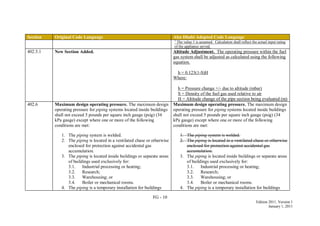 FG - 10
Edition 2011, Version 1
January 1, 2011
Section Original Code Language Abu Dhabi Adopted Code Language
1
The value 1 is assumed. Calculation shall reflect the actual input rating
of the appliance served.
402.5.1 New Section Added. Altitude Adjustment. The operating pressure within the fuel
gas system shall be adjusted as calculated using the following
equation.
h = 0.123(1-S)H
Where:
h = Pressure change +/- due to altitude (mbar)
S = Density of the fuel gas used relative to air
H = Altitude change of the pipe section being evaluated (m)
402.6 Maximum design operating pressure. The maximum design
operating pressure for piping systems located inside buildings
shall not exceed 5 pounds per square inch gauge (psig) (34
kPa gauge) except where one or more of the following
conditions are met:
1. The piping system is welded.
2. The piping is located in a ventilated chase or otherwise
enclosed for protection against accidental gas
accumulation.
3. The piping is located inside buildings or separate areas
of buildings used exclusively for:
3.1. Industrial processing or heating;
3.2. Research;
3.3. Warehousing; or
3.4. Boiler or mechanical rooms.
4. The piping is a temporary installation for buildings
Maximum design operating pressure. The maximum design
operating pressure for piping systems located inside buildings
shall not exceed 5 pounds per square inch gauge (psig) (34
kPa gauge) except where one or more of the following
conditions are met:
1. The piping system is welded.
2. The piping is located in a ventilated chase or otherwise
enclosed for protection against accidental gas
accumulation.
3. The piping is located inside buildings or separate areas
of buildings used exclusively for:
3.1. Industrial processing or heating;
3.2. Research;
3.3. Warehousing; or
3.4. Boiler or mechanical rooms.
4. The piping is a temporary installation for buildings
 