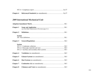 xxx
507.4.1 Compliance report.......................................................................... En-57
Chapter 6 Referenced Standards (no amendments)......................................... En-57
2009 International Mechanical Code
Adoption/Amendment Matrix.................................................................................. M-1
Chapter 1 Scope and Application....................................................................... M-1
(see Abu Dhabi Administrative Provisions page A-1)
Chapter 2 Definitions.......................................................................................... M-1
Section
202 New definitions....................................................................................... M-1
Chapter 3 General Regulations.......................................................................... M-2
Section
307.2.1 Condensate collection........................................................................ M-2
307.2.2 Drain pipe materials and sizes ........................................................... M-3
307.2.3 Auxiliary and secondary drain systems .............................................. M-3
Chapter 4 Ventilation (no amendments).............................................................. M-5
Chapter 5 Exhaust Systems (no amendments) .................................................... M-5
Chapter 6 Duct Systems (no amendments).......................................................... M-5
Chapter 7 Combustion Air (no amendments) ..................................................... M-5
Chapter 8 Chimneys and Vents (no amendments).............................................. M-5
 
