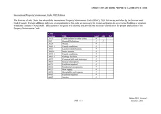 EMIRATE OF ABU DHABI PROPERTY MAINTENANCE CODE
Edition 2011, Version 1
PM - 1 - January 1, 2011
International Property Maintenance Code, 2009 Edition
The Emirate of Abu Dhabi has adopted the International Property Maintenance Code (IPMC), 2009 Edition as published by the International
Code Council. Certain additions, deletions or amendments to this code are necessary for proper application to any existing building or structure
within the Emirate of Abu Dhabi. This section of the guide will identify and provide the necessary clarification for proper application of the
Property Maintenance Code.
Code
Section Title Amd Add Del
201.3 Terms defined in other codes. 
202 General Definitions.  
302.4 Weeds. 
304.1.1 Unsafe conditions. 
304.3 Location identification. 
304.14 Insect screens. 
305.1.1 Unsafe conditions. 
308.3.1 Garbage facilities. 
402.2 Common halls and stairways. 
506.3 Grease interceptors. 
602.1 Facilities required. 
602.2 Residential occupancies. 
602.3 Heat supply. 
602.4 Occupiable work spaces. 
604.1 Facilities required. 
604.2 Service. 
 