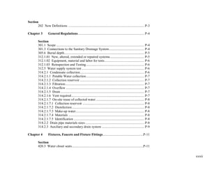 xxxii
Section
202 New Definitions ...................................................................................... P-3
Chapter 3 General Regulations........................................................................... P-4
Section
301.1 Scope .................................................................................................... P-4
301.3 Connections to the Sanitary Drainage System........................................ P-4
305.6 Burial depth........................................................................................... P-5
312.1.01 New, altered, extended or repaired systems....................................... P-5
312.1.02 Equipment, material and labor for tests............................................. P-6
312.1.03 Reinspection and Testing.................................................................. P-6
312.5 Water supply system test ....................................................................... P-6
314.2.1 Condensate collection......................................................................... P-6
314.2.1.1 Potable Water collection.................................................................. P-7
314.2.1.2 Collection reservoir ......................................................................... P-7
314.2.1.3 Filtration.......................................................................................... P-7
314.2.1.4 Overflow ......................................................................................... P-7
314.2.1.5 Drain ............................................................................................... P-7
314.2.1.6 Vent required................................................................................... P-7
314.2.1.7 On-site reuse of collected water....................................................... P-8
314.2.1.7.1 Collection reservoir ...................................................................... P-8
314.2.1.7.2 Disinfection.................................................................................. P-8
314.2.1.7.3 Make-up water.............................................................................. P-8
314.2.1.7.4 Materials ...................................................................................... P-8
314.2.1.7.5 Identification ................................................................................ P-8
314.2.2 Drain pipe materials sizes................................................................... P-8
314.2.3 Auxiliary and secondary drain system ................................................ P-9
Chapter 4 Fixtures, Faucets and Fixture Fittings..............................................P-11
Section
420.3 Water closet seats.................................................................................P-11
 
