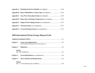 xxxv
Appendix A Plumbing Permit fee Schedule (not adopted) ....................................P-26
Appendix B Rates of Rainfall for Various Cities (not adopted) ............................P-26
Appendix C Gray Water Recycling Systems (not adopted)...................................P-26
Appendix D Degree Day and Design Temperatures (not adopted)........................P-26
Appendix E Sizing of Water Piping Systems (no amendments) ............................P-27
Appendix F Structural Safety (no amendments)....................................................P-27
Appendix G Vacuum Drainage System (no amendments) .................................... P-27
2009 International Private Sewage Disposal Code
Adoption/Amendment Matrix................................................................................... S-1
Chapter 1 Scope and Administration.................................................................. S-3
(see Abu Dhabi Administrative Provisions page A-1)
Chapter 2 Definitions........................................................................................... S-3
Section
202 New Definitions....................................................................................... S-3
Chapter 3 General Regulations (no amendments) ............................................... S-4
Chapter 4 Site Evaluation and Requirements .................................................... S-4
Section
401.3.1 Nonconforming site conditions........................................................... S-4
 