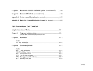 xxxvii
Chapter 13 Non-Liquid Saturated Treatment Systems (no amendments)...........S-10
Chapter 14 Referenced Standards (no amendments)............................................S-10
Appendix A System Layout Illustrations (not adopted).........................................S-10
Appendix B Tables for Pressure Distribution Systems (not adopted)...................S-10
2009 International Fuel Gas Code
Adoption/Amendment Matrix.................................................................................FG-1
Chapter 1 Scope and Administration................................................................FG-1
(see Abu Dhabi Administrative Provisions page A-1)
Chapter 2 Definitions.........................................................................................FG-3
Section
202 New Definitions.....................................................................................FG-3
Chapter 3 General Regulations.........................................................................FG-5
Section
301.3 Listed and labeled ...............................................................................FG-5
301.15 Prohibited location ............................................................................FG-5
303.3 Prohibited locations.............................................................................FG-5
307.2 Fuel-burning appliances ......................................................................FG-7
307.3 Drain pipe materials and sizes .............................................................FG-7
307.5 Auxiliary drain pan..............................................................................FG-8
 