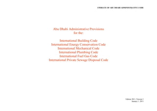 EMIRATE OF ABU DHABI ADMINISTRATIVE CODE
Edition 2011, Version 1
January 1, 2011
Abu Dhabi Administrative Provisions
for the:
International Building Code
International Energy Conservation Code
International Mechanical Code
International Plumbing Code
International Fuel Gas Code
International Private Sewage Disposal Code
 