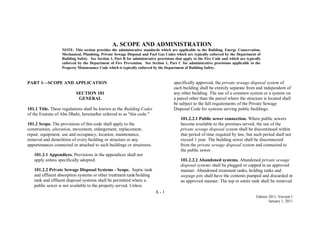 A - 1
Edition 2011, Version 1
January 1, 2011
PART 1—SCOPE AND APPLICATION
SECTION 101
GENERAL
101.1 Title. These regulations shall be known as the Building Codes
of the Emirate of Abu Dhabi, hereinafter referred to as "this code."
101.2 Scope. The provisions of this code shall apply to the
construction, alteration, movement, enlargement, replacement,
repair, equipment, use and occupancy, location, maintenance,
removal and demolition of every building or structure or any
appurtenances connected or attached to such buildings or structures.
101.2.1 Appendices. Provisions in the appendices shall not
apply unless specifically adopted.
101.2.2 Private Sewage Disposal Systems - Scope. Septic tank
and effluent absorption systems or other treatment tank/holding
tank and effluent disposal systems shall be permitted where a
public sewer is not available to the property served. Unless
specifically approved, the private sewage disposal system of
each building shall be entirely separate from and independent of
any other building. The use of a common system or a system on
a parcel other than the parcel where the structure is located shall
be subject to the full requirements of the Private Sewage
Disposal Code for systems serving public buildings.
101.2.2.1 Public sewer connection. Where public sewers
become available to the premises served, the use of the
private sewage disposal system shall be discontinued within
that period of time required by law, but such period shall not
exceed 1 year. The building sewer shall be disconnected
from the private sewage disposal system and connected to
the public sewer.
101.2.2.2 Abandoned systems. Abandoned private sewage
disposal systems shall be plugged or capped in an approved
manner. Abandoned treatment tanks, holding tanks and
seepage pits shall have the contents pumped and discarded in
an approved manner. The top or entire tank shall be removed
A. SCOPE AND ADMINISTRATION
NOTE: This section provides the administrative standards which are applicable to the Building, Energy Conservation,
Mechanical, Plumbing, Private Sewage Disposal and Fuel Gas Codes which are typically enforced by the Department of
Building Safety. See Section 1, Part B for administrative provisions that apply to the Fire Code and which are typically
enforced by the Department of Fire Prevention. See Section 1, Part C for administrative provisions applicable to the
Property Maintenance Code which is typically enforced by the Department of Building Safety.
 