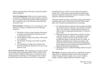 A - 2
Edition 2011, Version 1
January 1, 2011
and the remaining portion of the tank or excavation shall be
filled immediately.
101.2.2.3 Failing system. When a private sewage disposal
system fails or malfunctions, the system shall be corrected or
use of the system shall be discontinued within that period of
time as required by the code official, but such period shall
not exceed 1 year.
101.2.2.4 Failure. A failing private sewage disposal system
shall be one causing or resulting in any of the following
conditions:
1. The failure to accept sewage discharges and backup
of sewage into the structure served by the private
sewage disposal system.
2. The discharge of sewage to the surface of the ground
or to a drain tile.
3. The discharge of sewage to any surface or ground
waters.
4. The introduction of sewage into saturation zones
adversely affecting the operation of a private sewage
disposal system.
101.2.3 Fuel Gas Systems. These regulations cover piping systems
for natural gas with an operating pressure of 2bars (29 psi) or less,
and for LPG/SNG (Substitute Natural Gas) at vapor phase with an
operating pressure of 20 psig (137.9 kPa gauge) or less, except as
provided in Section 402.6 of the Fuel Gas Code. Coverage shall
extend from the point of delivery to the outlet of the appliance
shutoff valves. Piping system requirements shall include design,
materials, components, fabrication, assembly, installation, testing,
inspection, operation and maintenance.
The scope includes the design, construction, testing, and purging of
installation pipe-work for odorized gas (NG/LPG/SNG) at vapor
phase with a maximum operating pressure not exceeding:
1. For residential and/or commercial multi-occupancy buildings
the maximum pressure within the system shall not exceed 75
mbar (1 psi). Pressure to appliance shall be reduced to 21
mbar (0.3 psi) for natural gas and SNG and to 37 mbar (0.5
psi) for LPG.
2. When approved by the Administrative Authority, gas lines
within the envelope of a high rise, multi-family or multi-
occupancy structure may not exceed 350 mbar (5 psi)
provided steel piping is used and all joints are welded. In
addition to required pressure testing in accordance with
section 406 for the Fuel Gas Code, all joints shall undergo
special inspection and non-destructive testing (NDT) by an
approved third party testing laboratory.
3. Operating pressure for industrial buildings shall not exceed 2
bar (29 psi).
101.3 Intent. The purpose of this code is to establish the minimum
requirements to safeguard the public health, safety and general
welfare through structural strength, means of egress facilities,
stability, sanitation, adequate light and ventilation, energy
 