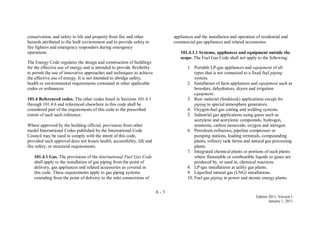 A - 3
Edition 2011, Version 1
January 1, 2011
conservation, and safety to life and property from fire and other
hazards attributed to the built environment and to provide safety to
fire fighters and emergency responders during emergency
operations.
The Energy Code regulates the design and construction of buildings
for the effective use of energy and is intended to provide flexibility
to permit the use of innovative approaches and techniques to achieve
the effective use of energy. It is not intended to abridge safety,
health or environmental requirements contained in other applicable
codes or ordinances.
101.4 Referenced codes. The other codes listed in Sections 101.4.1
through 101.4.6 and referenced elsewhere in this code shall be
considered part of the requirements of this code to the prescribed
extent of each such reference.
Where approved by the building official, provisions from other
model International Codes published by the International Code
Council may be used to comply with the intent of this code,
provided such approval does not lessen health, accessibility, life and
fire safety, or structural requirements.
101.4.1 Gas. The provisions of the International Fuel Gas Code
shall apply to the installation of gas piping from the point of
delivery, gas appliances and related accessories as covered in
this code. These requirements apply to gas piping systems
extending from the point of delivery to the inlet connections of
appliances and the installation and operation of residential and
commercial gas appliances and related accessories.
101.4.1.1 Systems, appliances and equipment outside the
scope. The Fuel Gas Code shall not apply to the following:
1. Portable LP-gas appliances and equipment of all
types that is not connected to a fixed fuel piping
system.
2. Installation of farm appliances and equipment such as
brooders, dehydrators, dryers and irrigation
equipment.
3. Raw material (feedstock) applications except for
piping to special atmosphere generators.
4. Oxygen-fuel gas cutting and welding systems.
5. Industrial gas applications using gases such as
acetylene and acetylenic compounds, hydrogen,
ammonia, carbon monoxide, oxygen and nitrogen.
6. Petroleum refineries, pipeline compressor or
pumping stations, loading terminals, compounding
plants, refinery tank farms and natural gas processing
plants.
7. Integrated chemical plants or portions of such plants
where flammable or combustible liquids or gases are
produced by, or used in, chemical reactions.
8. LP-gas installations at utility gas plants.
9. Liquefied natural gas (LNG) installations.
10. Fuel gas piping in power and atomic energy plants.
 
