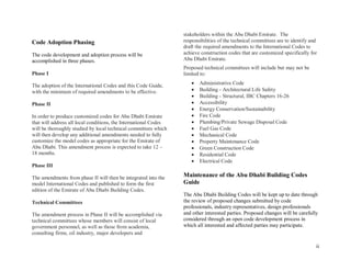 ii
Code Adoption Phasing
The code development and adoption process will be
accomplished in three phases.
Phase I
The adoption of the International Codes and this Code Guide,
with the minimum of required amendments to be effective.
Phase II
In order to produce customized codes for Abu Dhabi Emirate
that will address all local conditions, the International Codes
will be thoroughly studied by local technical committees which
will then develop any additional amendments needed to fully
customize the model codes as appropriate for the Emirate of
Abu Dhabi. This amendment process is expected to take 12 –
18 months.
Phase III
The amendments from phase II will then be integrated into the
model International Codes and published to form the first
edition of the Emirate of Abu Dhabi Building Codes.
Technical Committees
The amendment process in Phase II will be accomplished via
technical committees whose members will consist of local
government personnel, as well as those from academia,
consulting firms, oil industry, major developers and
stakeholders within the Abu Dhabi Emirate. The
responsibilities of the technical committees are to identify and
draft the required amendments to the International Codes to
achieve construction codes that are customized specifically for
Abu Dhabi Emirate.
Proposed technical committees will include but may not be
limited to:
 Administrative Code
 Building - Architectural Life Safety
 Building - Structural, IBC Chapters 16-26
 Accessibility
 Energy Conservation/Sustainability
 Fire Code
 Plumbing/Private Sewage Disposal Code
 Fuel Gas Code
 Mechanical Code
 Property Maintenance Code
 Green Construction Code
 Residential Code
 Electrical Code
Maintenance of the Abu Dhabi Building Codes
Guide
The Abu Dhabi Building Codes will be kept up to date through
the review of proposed changes submitted by code
professionals, industry representatives, design professionals
and other interested parties. Proposed changes will be carefully
considered through an open code development process in
which all interested and affected parties may participate.
 