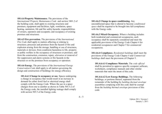 A - 5
Edition 2011, Version 1
January 1, 2011
101.4.4 Property Maintenance. The provisions of the
International Property Maintenance Code and section 3401.2 of
the building code, shall apply to existing structures and
premises; equipment and facilities; light, ventilation, space
heating, sanitation, life and fire safety hazards; responsibilities
of owners, operators and occupants; and occupancy of existing
premises and structures.
101.4.5 Fire prevention. The provisions of the International
Fire Code shall apply to matters affecting or relating to
structures, processes and premises from the hazard of fire and
explosion arising from the storage, handling or use of structures,
materials or devices; from conditions hazardous to life, property
or public welfare in the occupancy of structures or premises; and
from the construction, extension, repair, alteration or removal of
fire suppression and alarm systems or fire hazards in the
structure or on the premises from occupancy or operation.
101.4.6 Energy. The provisions of the International Energy
Conservation Code shall apply to all matters governing the
design and construction of buildings for energy efficiency.
101.4.6.1 Change in occupancy or use. Spaces undergoing
a change in occupancy that would result in an increase in
demand for either fossil fuel or electrical energy shall
comply with the Energy Code. Where the use in a space
changes from one to another as shown in Table 505.5.2 of
the Energy code, the installed lighting wattage shall comply
with section 505.5 of the Energy code.
101.4.6.2 Change in space conditioning. Any
unconditioned space that is altered to become conditioned
space shall be required to be brought into full compliance
with the Energy code.
101.4.6.3 Mixed Occupancy. Where a building includes
both residential and commercial occupancies, each
occupancy shall be separately considered and meet the
applicable provisions of the Energy Code Chapter 4 for
residential occupancies and Chapter 5 for commercial
occupancies.
101.4.6.4 Compliance. Residential buildings shall meet the
provisions of the Energy Code Chapter 4 and Commercial
buildings shall meet the provisions of Chapter 5.
101.4.6.4.1 Compliance Materials. The code official
shall be permitted to approve specific computer software,
worksheets, compliance manuals and other similar
materials that meet the intent of this code.
101.4.6.4.2 Low Energy Buildings. The following
buildings, or portions thereof, separated from the
remainder of the building by building thermal envelope
assemblies complying with this code shall be exempt
from the building thermal envelope provisions of this
code:
 