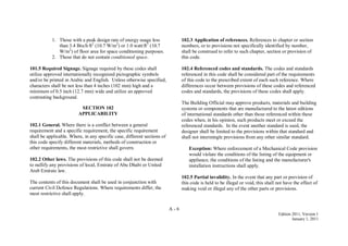 A - 6
Edition 2011, Version 1
January 1, 2011
1. Those with a peak design rate of energy usage less
than 3.4 Btu/h·ft2
(10.7 W/m2
) or 1.0 watt/ft2
(10.7
W/m2
) of floor area for space conditioning purposes.
2. Those that do not contain conditioned space.
101.5 Required Signage. Signage required by these codes shall
utilize approved internationally recognized pictographic symbols
and/or be printed in Arabic and English. Unless otherwise specified,
characters shall be not less than 4 inches (102 mm) high and a
minimum of 0.5 inch (12.7 mm) wide and utilize an approved
contrasting background.
SECTION 102
APPLICABILITY
102.1 General. Where there is a conflict between a general
requirement and a specific requirement, the specific requirement
shall be applicable. Where, in any specific case, different sections of
this code specify different materials, methods of construction or
other requirements, the most restrictive shall govern.
102.2 Other laws. The provisions of this code shall not be deemed
to nullify any provisions of local, Emirate of Abu Dhabi or United
Arab Emirate law.
The contents of this document shall be used in conjunction with
current Civil Defence Regulations. Where requirements differ, the
most restrictive shall apply.
102.3 Application of references. References to chapter or section
numbers, or to provisions not specifically identified by number,
shall be construed to refer to such chapter, section or provision of
this code.
102.4 Referenced codes and standards. The codes and standards
referenced in this code shall be considered part of the requirements
of this code to the prescribed extent of each such reference. Where
differences occur between provisions of these codes and referenced
codes and standards, the provisions of these codes shall apply.
The Building Official may approve products, materials and building
systems or components that are manufactured to the latest editions
of international standards other than those referenced within these
codes when, in his opinion, such products meet or exceed the
referenced standards. In the event another standard is used, the
designer shall be limited to the provisions within that standard and
shall not intermingle provisions from any other similar standard.
Exception: Where enforcement of a Mechanical Code provision
would violate the conditions of the listing of the equipment or
appliance, the conditions of the listing and the manufacturer's
installation instructions shall apply.
102.5 Partial invalidity. In the event that any part or provision of
this code is held to be illegal or void, this shall not have the effect of
making void or illegal any of the other parts or provisions.
 
