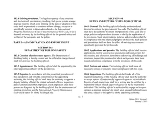 A - 7
Edition 2011, Version 1
January 1, 2011
102.6 Existing structures. The legal occupancy of any structure
and its electrical, mechanical, plumbing, fuel gas or private sewage
disposal systems which were existing on the date of adoption of this
code shall be permitted to continue without change, except as is
specifically covered in these adopted codes, the International
Property Maintenance Code or the International Fire Code, or as is
deemed necessary by the building official for the general safety and
welfare of the occupants and the public.
PART 2—ADMINISTRATION AND ENFORCEMENT
SECTION 103
DEPARTMENT OF BUILDING SAFETY
103.1 Creation of enforcement agency. The Department of
Building Safety is hereby created and the official in charge thereof
shall be known as the building official.
103.2 Appointment. The building official shall be appointed by the
chief appointing authority of the jurisdiction.
103.3 Deputies. In accordance with the prescribed procedures of
this jurisdiction and with the concurrence of the appointing
authority, the building official shall have the authority to appoint a
deputy building official, the related technical officers, inspectors,
plan examiners and other employees. Such employees shall have
powers as delegated by the building official. For the maintenance of
existing properties, see the International Property Maintenance
Code and Chapter 34 of the Building Code.
SECTION 104
DUTIES AND POWERS OF BUILDING OFFICIAL
104.1 General. The building official is hereby authorized and
directed to enforce the provisions of this code. The building official
shall have the authority to render interpretations of this code and to
adopt policies and procedures in order to clarify the application of
its provisions. Such interpretations, policies and procedures shall be
in compliance with the intent and purpose of this code. Such policies
and procedures shall not have the effect of waiving requirements
specifically provided for in this code.
104.2 Applications and permits. The building official shall receive
applications, review construction documents and issue permits for
the erection, and alteration, demolition and moving of buildings and
structures, inspect the premises for which such permits have been
issued and enforce compliance with the provisions of this code.
104.3 Notices and orders. The building official shall issue all
necessary notices or orders to ensure compliance with this code.
104.4 Inspections. The building official shall make all of the
required inspections, or the building official shall have the authority
to accept reports of inspection by approved agencies or individuals.
Reports of such inspections shall be in writing and be certified by a
responsible officer of such approved agency or by the responsible
individual. The building official is authorized to engage such expert
opinion as deemed necessary to report upon unusual technical issues
that arise, subject to the approval of the appointing authority.
 