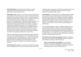 A - 8
Edition 2011, Version 1
January 1, 2011
104.5 Identification. The building official shall carry proper
identification when inspecting structures or premises in the
performance of duties under this code.
104.6 Right of entry. Where it is necessary to make an inspection to
enforce the provisions of this code, or where the building official has
reasonable cause to believe that there exists in a structure or upon a
premises a condition which is contrary to or in violation of this code
which makes the structure or premises unsafe, dangerous or
hazardous, the building official is authorized to enter the structure or
premises at reasonable times to inspect or to perform the duties
imposed by this code, provided that if such structure or premises be
occupied that credentials be presented to the occupant and entry
requested. If such structure or premises is unoccupied, the building
official shall first make a reasonable effort to locate the owner or
other person having charge or control of the structure or premises
and request entry. If entry is refused, the building official shall have
recourse to the remedies provided by law to secure entry.
When the code official shall have first obtained a proper inspection
warrant or other remedy provided by law to secure entry, no owner
or occupant or person having charge, care or control of any building
or premises shall fail or neglect, after proper request is made as
herein provided, to promptly permit entry therein by the code
official for the purpose of inspection and examination pursuant to
this code.
104.7 Department records. The building official shall keep official
records of applications received, permits and certificates issued, fees
collected, reports of inspections, and notices and orders issued. Such
records shall be retained in the official records for the period
required for retention of public records.
104.8 Liability. The building official, or employee charged with the
enforcement of this code, while acting for the jurisdiction in good
faith and without malice in the discharge of the duties required by
this code or other pertinent laws or ordinances, shall not thereby be
rendered liable personally and is hereby relieved from personal
liability for any damage accruing to persons or property as a result
of any act or by reason of an act or omission in the discharge of
official duties.
Any suit initiated against an officer or employee because of an act
performed by that officer or employee in the lawful discharge of
duties and under the provisions of this code shall be defended by
legal representative of the jurisdiction until the final termination of
the proceedings. The building official or any subordinate shall not
be liable for cost in any action, suit or proceeding that is instituted in
pursuance of the provisions of this code.
104.9 Approved materials and equipment. Materials, equipment
and devices approved by the building official shall be constructed
and installed in accordance with such approval.
104.9.1 Used materials and equipment. The use of used
materials which meet the requirements of this code for new
materials is permitted. Used equipment and devices shall not be
reused unless approved by the building official.
 