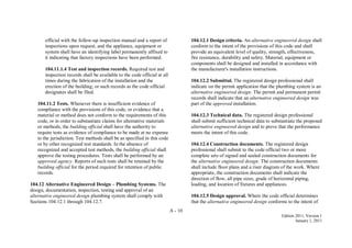 A - 10
Edition 2011, Version 1
January 1, 2011
official with the follow-up inspection manual and a report of
inspections upon request, and the appliance, equipment or
system shall have an identifying label permanently affixed to
it indicating that factory inspections have been performed.
104.11.1.4 Test and inspection records. Required test and
inspection records shall be available to the code official at all
times during the fabrication of the installation and the
erection of the building; or such records as the code official
designates shall be filed.
104.11.2 Tests. Whenever there is insufficient evidence of
compliance with the provisions of this code, or evidence that a
material or method does not conform to the requirements of this
code, or in order to substantiate claims for alternative materials
or methods, the building official shall have the authority to
require tests as evidence of compliance to be made at no expense
to the jurisdiction. Test methods shall be as specified in this code
or by other recognized test standards. In the absence of
recognized and accepted test methods, the building official shall
approve the testing procedures. Tests shall be performed by an
approved agency. Reports of such tests shall be retained by the
building official for the period required for retention of public
records.
104.12 Alternative Engineered Design – Plumbing Systems. The
design, documentation, inspection, testing and approval of an
alternative engineered design plumbing system shall comply with
Sections 104.12.1 through 104.12.7.
104.12.1 Design criteria. An alternative engineered design shall
conform to the intent of the provisions of this code and shall
provide an equivalent level of quality, strength, effectiveness,
fire resistance, durability and safety. Material, equipment or
components shall be designed and installed in accordance with
the manufacturer's installation instructions.
104.12.2 Submittal. The registered design professional shall
indicate on the permit application that the plumbing system is an
alternative engineered design. The permit and permanent permit
records shall indicate that an alternative engineered design was
part of the approved installation.
104.12.3 Technical data. The registered design professional
shall submit sufficient technical data to substantiate the proposed
alternative engineered design and to prove that the performance
meets the intent of this code.
104.12.4 Construction documents. The registered design
professional shall submit to the code official two or more
complete sets of signed and sealed construction documents for
the alternative engineered design. The construction documents
shall include floor plans and a riser diagram of the work. Where
appropriate, the construction documents shall indicate the
direction of flow, all pipe sizes, grade of horizontal piping,
loading, and location of fixtures and appliances.
104.12.5 Design approval. Where the code official determines
that the alternative engineered design conforms to the intent of
 