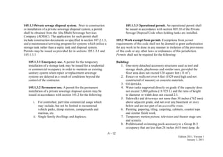A - 12
Edition 2011, Version 1
January 1, 2011
105.1.3 Private sewage disposal system. Prior to construction
or installation of a private sewerage disposal system, a permit
shall be obtained from the Abu Dhabi Sewerage Services
Company (ADSSC). The application for such permit shall
include construction documents as specified in section 107.2.1.3,
and a maintenance/servicing program for systems which utilize a
storage tank rather than a septic tank and disposal system.
Permits may be issued as provided for in sections 105.1.3.1 and
105.1.3.3
105.1.3.1 Emergency use. A permit for the temporary
installation of a storage tank may be issued for a residential
or commercial occupancy in order to maintain an existing
sanitary system when repair or replacement sewerage
systems are delayed as a result of conditions beyond the
control of the contractor.
105.1.3.2 Permanent use. A permit for the permanent
installation of a private sewerage disposal system may be
issued in accordance with section 101.2 for the following:
i. For controlled, part time commercial usage which
may include, but not be limited to recreational
vehicle parks, dump stations, campgrounds and
marinas, etc.
ii. Single family dwellings and duplexes.
105.1.3.3 Operational permit. An operational permit shall
be issued in accordance with section 805.10 of the Private
Sewage Disposal Code when holding tanks are installed.
105.2 Work exempt from permit. Exemptions from permit
requirements of this code shall not be deemed to grant authorization
for any work to be done in any manner in violation of the provisions
of this code or any other laws or ordinances of this jurisdiction.
Permits shall not be required for the following:
Building:
1. One-story detached accessory structures used as tool and
storage sheds, playhouses and similar uses, provided the
floor area does not exceed 120 square feet (11 m2
).
2. Fences or walls not over 6 feet (1829 mm) high and not
constructed of masonry or concrete materials.
3. Oil derricks.
4. Water tanks supported directly on grade if the capacity does
not exceed 5,000 gallons (18 925 L) and the ratio of height
to diameter or width does not exceed 2:1.
5. Sidewalks and driveways not more than 30 inches (762 mm)
above adjacent grade, and not over any basement or story
below and are not part of an accessible route.
6. Painting, papering, tiling, carpeting, cabinets, counter tops
and similar finish work.
7. Temporary motion picture, television and theater stage sets
and scenery.
8. Prefabricated swimming pools accessory to a Group R-3
occupancy that are less than 24 inches (610 mm) deep, do
 