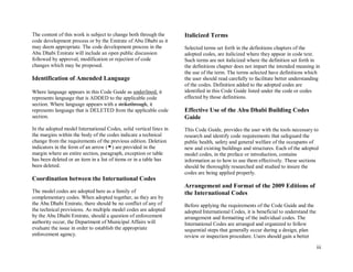 iii
The content of this work is subject to change both through the
code development process or by the Emirate of Abu Dhabi as it
may deem appropriate. The code development process in the
Abu Dhabi Emirate will include an open public discussion
followed by approval, modification or rejection of code
changes which may be proposed.
Identification of Amended Language
Where language appears in this Code Guide as underlined, it
represents language that is ADDED to the applicable code
section. Where language appears with a strikethrough, it
represents language that is DELETED from the applicable code
section.
In the adopted model International Codes, solid vertical lines in
the margins within the body of the codes indicate a technical
change from the requirements of the previous edition. Deletion
indicators in the form of an arrow ( ) are provided in the
margin where an entire section, paragraph, exception or table
has been deleted or an item in a list of items or in a table has
been deleted.
Coordination between the International Codes
The model codes are adopted here as a family of
complementary codes. When adopted together, as they are by
the Abu Dhabi Emirate, there should be no conflict of any of
the technical provisions. As multiple model codes are adopted
by the Abu Dhabi Emirate, should a question of enforcement
authority occur, the Department of Municipal Affairs will
evaluate the issue in order to establish the appropriate
enforcement agency.
Italicized Terms
Selected terms set forth in the definitions chapters of the
adopted codes, are italicized where they appear in code text.
Such terms are not italicized where the definition set forth in
the definitions chapter does not impart the intended meaning in
the use of the term. The terms selected have definitions which
the user should read carefully to facilitate better understanding
of the codes. Definition added to the adopted codes are
identified in this Code Guide listed under the code or codes
effected by those definitions.
Effective Use of the Abu Dhabi Building Codes
Guide
This Code Guide, provides the user with the tools necessary to
research and identify code requirements that safeguard the
public health, safety and general welfare of the occupants of
new and existing buildings and structures. Each of the adopted
model codes, in the preface or introduction, contains
information as to how to use them effectively. These sections
should be thoroughly researched and studied to insure the
codes are being applied properly.
Arrangement and Format of the 2009 Editions of
the International Codes
Before applying the requirements of the Code Guide and the
adopted International Codes, it is beneficial to understand the
arrangement and formatting of the individual codes. The
International Codes are arranged and organized to follow
sequential steps that generally occur during a design, plan
review or inspection procedure. Users should gain a better
 
