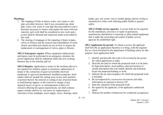 A - 14
Edition 2011, Version 1
January 1, 2011
Plumbing:
1. The stopping of leaks in drains, water, soil, waste or vent
pipe, provided, however, that if any concealed trap, drain
pipe, water, soil, waste or vent pipe becomes defective and it
becomes necessary to remove and replace the same with new
material, such work shall be considered as new work and a
permit shall be obtained and inspection made as provided in
this code.
2. The clearing of stoppages or the repairing of leaks in pipes,
valves or fixtures and the removal and reinstallation of water
closets, provided such repairs do not involve or require the
replacement or rearrangement of valves, pipes or fixtures.
105.2.1 Emergency repairs. Where equipment replacements
and repairs must be performed in an emergency situation, the
permit application shall be submitted within the next working
business day to the building official.
105.2.2 Repairs. Application or notice to the building official is
not required for ordinary repairs to structures, replacement of
lamps or the connection of approved portable electrical
equipment to approved permanently installed receptacles. Such
repairs shall not include the cutting away of any wall, partition
or portion thereof, the removal or cutting of any structural beam
or load-bearing support, or the removal or change of any
required means of egress, or rearrangement of parts of a
structure affecting the egress requirements; nor shall ordinary
repairs include addition to, alteration of, replacement or
relocation of any standpipe, water supply, sewer, drainage, drain
leader, gas, soil, waste, vent or similar piping, electric wiring or
mechanical or other work affecting public health or general
safety.
105.2.3 Public service agencies. A permit shall not be required
for the installation, alteration or repair of generation,
transmission, distribution or metering or other related equipment
that is under the ownership and control of public service
agencies by established right.
105.3 Application for permit. To obtain a permit, the applicant
shall first file an application therefore in writing, with the required
fee on a form furnished by the department of building safety for that
purpose. Such application shall:
1. Identify and describe the work to be covered by the permit
for which application is made.
2. Describe the land on which the proposed work is to be done
by legal description, street address, physical location or
similar description that will readily identify and definitely
locate the proposed building or work.
3. Indicate the use and occupancy for which the proposed work
is intended.
4. Be accompanied by construction documents and other
information as required in Section 107.
5. State the valuation of the proposed work.
6. Be signed by the applicant, or the applicant's authorized
agent.
7. Indicate the number of bedrooms for residential occupancies.
 