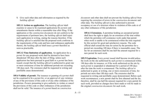 A - 15
Edition 2011, Version 1
January 1, 2011
8. Give such other data and information as required by the
building official.
105.3.1 Action on application. The building official shall
examine or cause to be examined applications for permits and
amendments thereto within a reasonable time after filing. If the
application or the construction documents do not conform to the
requirements of pertinent laws, the building official shall reject
such application in writing, stating the reasons therefore. If the
building official is satisfied that the proposed work conforms to
the requirements of this code and laws and ordinances applicable
thereto, the building official shall issue a permit therefore as
soon as practicable.
105.3.2 Time limitation of application. An application for a
permit for any proposed work shall be deemed to have been
abandoned 180 days after the date of filing, unless such
application has been pursued in good faith or a permit has been
issued; except that the building official is authorized to grant one
or more extensions of time for additional periods not exceeding
180 days each. The extension shall be requested in writing and
justifiable cause demonstrated.
105.4 Validity of permit. The issuance or granting of a permit shall
not be construed to be a permit for, or an approval of, any violation
of any of the provisions of this code or of any other ordinance of the
jurisdiction. Permits presuming to give authority to violate or cancel
the provisions of this code or other ordinances of the jurisdiction
shall not be valid. The issuance of a permit based on construction
documents and other data shall not prevent the building official from
requiring the correction of errors in the construction documents and
other data. The building official is also authorized to prevent
occupancy or use of a structure where in violation of this code or of
any other ordinances of this jurisdiction.
105.4.1 Extensions. A permittee holding an unexpired permit
shall have the right to apply for an extension of the time within
which the permittee will commence work under that permit
when work is unable to be commenced within the time required
by this section for good and satisfactory reasons. The code
official shall extend the time for action by the permittee for a
period not exceeding 180 days if there is reasonable cause. The
fee for an extension shall be one-half the amount required for a
new permit for such work.
105.5 Expiration. Every permit issued shall become invalid unless
the work on the site authorized by such permit is commenced within
180 days after its issuance, or if the work authorized on the site by
such permit is suspended or abandoned for a period of 180 days
after the time the work is commenced. The building official is
authorized to grant, in writing, one or more extensions of time, for
periods not more than 180 days each. The extension shall be
requested in writing and justifiable cause demonstrated. Before such
work recommences, a new permit shall be first obtained and the fee,
therefore, shall be one-half the amount required for a new permit for
such work, provided no changes have been made or will be made to
the original construction documents for such work.
 