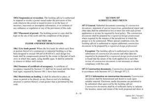 A - 16
Edition 2011, Version 1
January 1, 2011
105.6 Suspension or revocation. The building official is authorized
to suspend or revoke a permit issued under the provisions of this
code wherever the permit is issued in error or on the basis of
incorrect, inaccurate or incomplete information, or in violation of
any ordinance or regulation or any of the provisions of this code.
105.7 Placement of permit. The building permit or copy shall be
kept on the site of the work until the completion of the project.
SECTION 106
FLOOR AND ROOF DESIGN LOADS
106.1 Live loads posted. Where the live loads for which each floor
or portion thereof of a commercial or industrial building is or has
been designed to exceed 100 psf (4.80 kN/m2
), such design live
loads shall be conspicuously posted by the owner in that part of each
story in which they apply, using durable signs. It shall be unlawful
to remove or deface such notices.
106.2 Issuance of certificate of occupancy. A certificate of
occupancy required by Section 111 shall not be issued until the floor
load signs, required by Section 106.1, have been installed.
106.3 Restrictions on loading. It shall be unlawful to place, or
cause or permit to be placed, on any floor or roof of a building,
structure or portion thereof, a load greater than is permitted by this
code.
SECTION 107
SUBMITTAL DOCUMENTS
107.1 General. Submittal documents consisting of construction
documents, statement of special inspections, geotechnical report and
other data shall be submitted in two or more sets with each permit
application or as may be required by local policy. The construction
documents shall be prepared by a registered design professional
where required by the statutes of the jurisdiction in which the
project is to be constructed. Where special conditions exist, the
building official is authorized to require additional construction
documents to be prepared by a registered design professional.
Exception: The building official is authorized to waive the
submission of construction documents and other data not
required to be prepared by a registered design professional if it
is found that the nature of the work applied for is such that
review of construction documents is not necessary to obtain
compliance with this code.
107.2 Construction documents. Construction documents shall be
in accordance with Sections 107.2.1 through 107.2.5.
107.2.1 Information on construction documents. Construction
documents shall be dimensioned and drawn to scale upon
suitable material. Electronic media documents are permitted to
be submitted when approved by the building official.
Construction documents shall be of sufficient clarity to indicate
the location, nature and extent of the work proposed and show in
 
