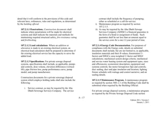 A - 17
Edition 2011, Version 1
January 1, 2011
detail that it will conform to the provisions of this code and
relevant laws, ordinances, rules and regulations, as determined
by the building official.
107.2.1.1 Penetrations. Construction documents shall
indicate where penetrations will be made for electrical
systems and shall indicate the materials and methods for
maintaining required structural safety, fire-resistance rating
and fireblocking.
107.2.1.2 Load calculations. Where an addition or
alteration is made to an existing electrical system, an
electrical load calculation shall be prepared to determine if
the existing electrical service has the capacity to serve the
added load.
107.2.1.3 Specifications. For private sewage disposal
systems, specifications shall include, as applicable, pumps
and controls, dose volume, elevation differences (vertical
lift), pipe friction loss, pump performance curve, pump
model, and pump manufacturer.
Construction documents for a private sewerage disposal
system which employs holding tanks shall also include the
following:
i. Service contract, as may be required by the Abu
Dhabi Sewerage Services Company. The service
contract shall include the frequency of pumping;
either as scheduled or a call-for-service.
ii. Maintenance program as required by section
107.2.1.5.
iii. As may be required by the Abu Dhabi Sewage
Services Company (ADSSC) a financial guarantee in
the form of a bond or assignment of funds. Such
guarantee shall be not less than an amount equal to
the service costs for a one (1) year period of time.
107.2.1.4 Energy Code Documentation. For purposes of
compliance with the Energy code, details on submittal
documents shall include, but are not limited to, as applicable,
insulation materials and their R-values; fenestration U-
factors and SHGCs; area-weighted U-factor and SHGC
calculations; mechanical system design criteria; mechanical
and service water heating system and equipment types, sizes
and efficiencies; economizer description; equipment and
systems controls; fan motor horsepower (hp) and controls;
duct sealing, duct and pipe insulation and location; lighting
fixture schedule with wattage and control narrative; and air
sealing details.
107.2.1.5 Maintenance Program. A maintenance program
as required by section 3401.2.1 of the Building Code shall be
submitted when required by the Building Official.
For private sewage disposal systems, a maintenance program
as required by the Private Sewage Disposal Code section
 