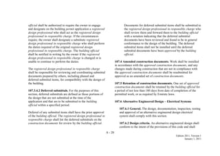 A - 20
Edition 2011, Version 1
January 1, 2011
official shall be authorized to require the owner to engage
and designate on the building permit application a registered
design professional who shall act as the registered design
professional in responsible charge. If the circumstances
require, the owner shall designate a substitute registered
design professional in responsible charge who shall perform
the duties required of the original registered design
professional in responsible charge. The building official
shall be notified in writing by the owner if the registered
design professional in responsible charge is changed or is
unable to continue to perform the duties.
The registered design professional in responsible charge
shall be responsible for reviewing and coordinating submittal
documents prepared by others, including phased and
deferred submittal items, for compatibility with the design of
the building.
107.3.4.2 Deferred submittals. For the purposes of this
section, deferred submittals are defined as those portions of
the design that are not submitted at the time of the
application and that are to be submitted to the building
official within a specified period.
Deferral of any submittal items shall have the prior approval
of the building official. The registered design professional in
responsible charge shall list the deferred submittals on the
construction documents for review by the building official.
Documents for deferred submittal items shall be submitted to
the registered design professional in responsible charge who
shall review them and forward them to the building official
with a notation indicating that the deferred submittal
documents have been reviewed and found to be in general
conformance to the design of the building. The deferred
submittal items shall not be installed until the deferred
submittal documents have been approved by the building
official.
107.4 Amended construction documents. Work shall be installed
in accordance with the approved construction documents, and any
changes made during construction that are not in compliance with
the approved construction documents shall be resubmitted for
approval as an amended set of construction documents.
107.5 Retention of construction documents. One set of approved
construction documents shall be retained by the building official for
a period of not less than 180 days from date of completion of the
permitted work, or as required by Emirate laws.
107.6 Alternative Engineered Design – Electrical Systems
107.6.1 General. The design, documentation, inspection, testing
and approval of an alternative engineered design electrical
system shall comply with this section.
107.6.2 Design criteria. An alternative engineered design shall
conform to the intent of the provisions of this code and shall
 
