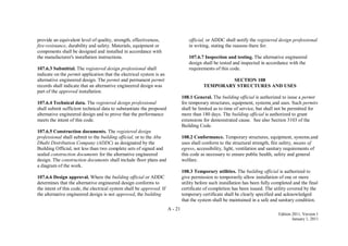 A - 21
Edition 2011, Version 1
January 1, 2011
provide an equivalent level of quality, strength, effectiveness,
fire-resistance, durability and safety. Materials, equipment or
components shall be designed and installed in accordance with
the manufacturer's installation instructions.
107.6.3 Submittal. The registered design professional shall
indicate on the permit application that the electrical system is an
alternative engineered design. The permit and permanent permit
records shall indicate that an alternative engineered design was
part of the approved installation.
107.6.4 Technical data. The registered design professional
shall submit sufficient technical data to substantiate the proposed
alternative engineered design and to prove that the performance
meets the intent of this code.
107.6.5 Construction documents. The registered design
professional shall submit to the building official, or to the Abu
Dhabi Distribution Company (ADDC) as designated by the
Building Official, not less than two complete sets of signed and
sealed construction documents for the alternative engineered
design. The construction documents shall include floor plans and
a diagram of the work.
107.6.6 Design approval. Where the building official or ADDC
determines that the alternative engineered design conforms to
the intent of this code, the electrical system shall be approved. If
the alternative engineered design is not approved, the building
official, or ADDC shall notify the registered design professional
in writing, stating the reasons there for.
107.6.7 Inspection and testing. The alternative engineered
design shall be tested and inspected in accordance with the
requirements of this code.
SECTION 108
TEMPORARY STRUCTURES AND USES
108.1 General. The building official is authorized to issue a permit
for temporary structures, equipment, systems and uses. Such permits
shall be limited as to time of service, but shall not be permitted for
more than 180 days. The building official is authorized to grant
extensions for demonstrated cause. See also Section 3103 of the
Building Code.
108.2 Conformance. Temporary structures, equipment, systems and
uses shall conform to the structural strength, fire safety, means of
egress, accessibility, light, ventilation and sanitary requirements of
this code as necessary to ensure public health, safety and general
welfare.
108.3 Temporary utilities. The building official is authorized to
give permission to temporarily allow installation of one or more
utility before such installation has been fully completed and the final
certificate of completion has been issued. The utility covered by the
temporary certificate shall be clearly specified and acknowledged
that the system shall be maintained in a safe and sanitary condition.
 