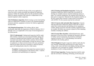 A - 23
Edition 2011, Version 1
January 1, 2011
shall not be valid. It shall be the duty of the permit applicant to
cause the work to remain accessible and exposed for inspection
purposes. Neither the building official nor the jurisdiction shall be
liable for expense entailed in the removal or replacement of any
material required to allow inspection.
110.2 Preliminary inspection. Before issuing a permit, the building
official is authorized to examine or cause to be examined buildings,
structures and sites, equipment or devices for which an application
has been filed.
110.3 Required inspections. The building official, upon
notification, shall make the inspections set forth in Sections 110.3.1
through 110.3.12 as applicable to the scope of work designated on
the issued permit.
110.3.1 Underground. Underground inspection shall be made
after trenches or ditches are excavated and bedded, piping and
conductors installed and before backfill is put in place. Where
excavated soil contains rocks, broken concrete, frozen chunks
and other rubble that would damage or break the raceway, cable
or conductors, or where corrosive action will occur, protection
shall be provided in the form of granular or selected material,
approved running boards, sleeves or other means.
Exception: Ground-source heat pump loop systems tested in
accordance with Mechanical Code Section 1208.1.1 shall be
permitted to be backfilled prior to inspection.
110.3.2 Footing and foundation inspection. Footing and
foundation inspections shall be made after excavations for
footings are complete and any required reinforcing steel is in
place. For concrete foundations, any required forms shall be in
place prior to inspection. Materials for the foundation shall be on
the job, except where concrete is ready mixed in accordance
with ASTM C 94, the concrete need not be on the job.
110.3.3 Concrete slab and under-floor inspection. Concrete
slab and under-floor inspections shall be made after in-slab or
under-floor reinforcing steel and building service equipment,
conduit, piping accessories and other ancillary equipment items
are in place, but before any concrete is placed or floor sheathing
installed, including the subfloor.
110.3.4 Lowest floor elevation. In flood hazard areas, upon
placement of the lowest floor, including the basement, and prior
to further vertical construction, the elevation certification
required in Section 1612.5 of the Building Code shall be
submitted to the building official.
110.3.5 Rough-in. Rough-in inspection shall be made after the
roof, framing, fireblocking and bracing are in place and all
wiring, water, waste and storm water piping, ducting and other
components to be concealed are complete, and prior to the
installation of wall or ceiling membranes.
110.3.6 Frame inspection. Framing inspections shall be made
after the roof deck or sheathing, all framing, fireblocking and
 