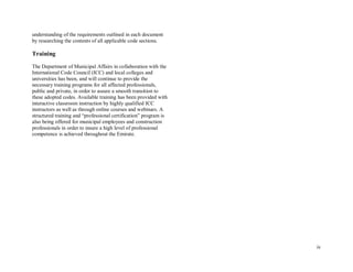 iv
understanding of the requirements outlined in each document
by researching the contents of all applicable code sections.
Training
The Department of Municipal Affairs in collaboration with the
International Code Council (ICC) and local colleges and
universities has been, and will continue to provide the
necessary training programs for all affected professionals,
public and private, in order to assure a smooth transition to
these adopted codes. Available training has been provided with
interactive classroom instruction by highly qualified ICC
instructors as well as through online courses and webinars. A
structured training and “professional certification” program is
also being offered for municipal employees and construction
professionals in order to insure a high level of professional
competence is achieved throughout the Emirate.
 