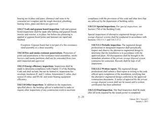 A - 24
Edition 2011, Version 1
January 1, 2011
bracing are in place and pipes, chimneys and vents to be
concealed are complete and the rough electrical, plumbing,
heating wires, pipes and ducts are approved.
110.3.7 Lath and gypsum board inspection. Lath and gypsum
board inspections shall be made after lathing and gypsum board,
interior and exterior, is in place, but before any plastering is
applied or gypsum board joints and fasteners are taped and
finished.
Exception: Gypsum board that is not part of a fire-resistance-
rated assembly or a shear assembly.
110.3.8 Fire and smoke-resistant penetrations. Protection of
joints and penetrations in fire-resistance-rated assemblies, smoke
barriers and smoke partitions shall not be concealed from view
until inspected and approved.
110.3.9 Energy efficiency inspections. Inspections shall be
made to determine compliance with Chapter 13 of the Building
Code and shall include, but not be limited to, inspections for:
envelope insulation R- and U-values, fenestration U-value, duct
system R-value, and HVAC and water-heating equipment
efficiency.
110.3.10 Other inspections. In addition to the inspections
specified above, the building official is authorized to make or
require other inspections of any construction work to ascertain
compliance with the provisions of this code and other laws that
are enforced by the department of building safety.
110.3.11 Special inspections. For special inspections, see
Section 1704 of the Building Code.
Special inspections of alternative engineered design private
sewage disposal systems shall be conducted in accordance with
Sections 110.3.11.1 and 110.3.11.2.
110.3.11.1 Periodic inspection. The registered design
professional or designated inspector shall periodically
inspect and observe the alternative engineered design to
determine that the installation is in accordance with the
approved plans. All discrepancies shall be brought to the
immediate attention of the private sewage disposal system
contractor for correction. Records shall be kept of all
inspections.
110.3.11.2 Written report. The registered design
professional shall submit a final report in writing to the code
official upon completion of the installation, certifying that
the alternative engineered design conforms to the approved
construction documents. A notice of approval for the private
sewage disposal system shall not be issued until a written
certification has been submitted.
110.3.12 Final inspection. The final inspection shall be made
after all work required by the issued permit is completed.
 