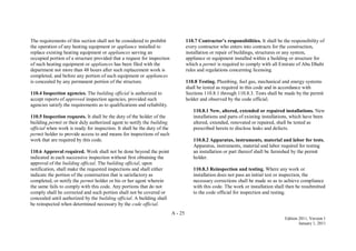 A - 25
Edition 2011, Version 1
January 1, 2011
The requirements of this section shall not be considered to prohibit
the operation of any heating equipment or appliance installed to
replace existing heating equipment or appliances serving an
occupied portion of a structure provided that a request for inspection
of such heating equipment or appliances has been filed with the
department not more than 48 hours after such replacement work is
completed, and before any portion of such equipment or appliances
is concealed by any permanent portion of the structure.
110.4 Inspection agencies. The building official is authorized to
accept reports of approved inspection agencies, provided such
agencies satisfy the requirements as to qualifications and reliability.
110.5 Inspection requests. It shall be the duty of the holder of the
building permit or their duly authorized agent to notify the building
official when work is ready for inspection. It shall be the duty of the
permit holder to provide access to and means for inspections of such
work that are required by this code.
110.6 Approval required. Work shall not be done beyond the point
indicated in each successive inspection without first obtaining the
approval of the building official. The building official, upon
notification, shall make the requested inspections and shall either
indicate the portion of the construction that is satisfactory as
completed, or notify the permit holder or his or her agent wherein
the same fails to comply with this code. Any portions that do not
comply shall be corrected and such portion shall not be covered or
concealed until authorized by the building official. A building shall
be reinspected when determined necessary by the code official.
110.7 Contractor’s responsibilities. It shall be the responsibility of
every contractor who enters into contracts for the construction,
installation or repair of buildings, structures or any system,
appliance or equipment installed within a building or structure for
which a permit is required to comply with all Emirate of Abu Dhabi
rules and regulations concerning licensing.
110.8 Testing. Plumbing, fuel gas, mechanical and energy systems
shall be tested as required in this code and in accordance with
Sections 110.8.1 through 110.8.3. Tests shall be made by the permit
holder and observed by the code official.
110.8.1 New, altered, extended or repaired installations. New
installations and parts of existing installations, which have been
altered, extended, renovated or repaired, shall be tested as
prescribed herein to disclose leaks and defects.
110.8.2 Apparatus, instruments, material and labor for tests.
Apparatus, instruments, material and labor required for testing
an installation or part thereof shall be furnished by the permit
holder.
110.8.3 Reinspection and testing. Where any work or
installation does not pass an initial test or inspection, the
necessary corrections shall be made so as to achieve compliance
with this code. The work or installation shall then be resubmitted
to the code official for inspection and testing.
 