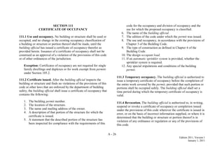 A - 26
Edition 2011, Version 1
January 1, 2011
SECTION 111
CERTIFICATE OF OCCUPANCY
111.1 Use and occupancy. No building or structure shall be used or
occupied, and no change in the existing occupancy classification of
a building or structure or portion thereof shall be made, until the
building official has issued a certificate of occupancy therefor as
provided herein. Issuance of a certificate of occupancy shall not be
construed as an approval of a violation of the provisions of this code
or of other ordinances of the jurisdiction.
Exception: Certificates of occupancy are not required for single
family dwellings and duplexes or for work exempt from permits
under Section 105.2.
111.2 Certificate issued. After the building official inspects the
building or structure and finds no violations of the provisions of this
code or other laws that are enforced by the department of building
safety, the building official shall issue a certificate of occupancy that
contains the following:
1. The building permit number.
2. The location of the structure.
3. The name and mailing address of the owner.
4. A description of that portion of the structure for which the
certificate is issued.
5. A statement that the described portion of the structure has
been inspected for compliance with the requirements of this
code for the occupancy and division of occupancy and the
use for which the proposed occupancy is classified.
6. The name of the building official.
7. The edition of the code under which the permit was issued.
8. The use and occupancy, in accordance with the provisions of
Chapter 3 of the Building Code.
9. The type of construction as defined in Chapter 6 of the
Building Code.
10. The design occupant load.
11. If an automatic sprinkler system is provided, whether the
sprinkler system is required.
12. Any special stipulations and conditions of the building
permit.
111.3 Temporary occupancy. The building official is authorized to
issue a temporary certificate of occupancy before the completion of
the entire work covered by the permit, provided that such portion or
portions shall be occupied safely. The building official shall set a
time period during which the temporary certificate of occupancy is
valid.
111.4 Revocation. The building official is authorized to, in writing,
suspend or revoke a certificate of occupancy or completion issued
under the provisions of this code wherever the certificate is issued in
error, or on the basis of incorrect information supplied, or where it is
determined that the building or structure or portion thereof is in
violation of any ordinance or regulation or any of the provisions of
this code.
 